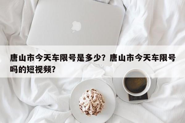 唐山市今天车限号是多少？唐山市今天车限号吗的短视频？  第1张