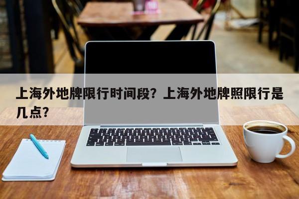 上海外地牌限行时间段？上海外地牌照限行是几点？  第1张