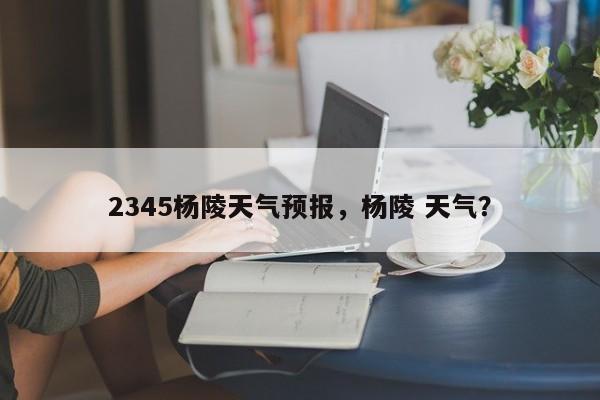 2345杨陵天气预报，杨陵 天气？  第1张