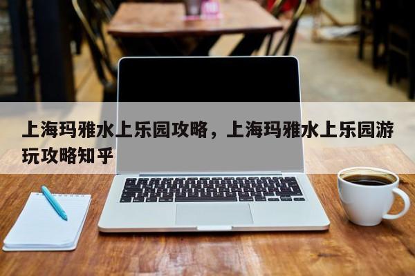 上海玛雅水上乐园攻略，上海玛雅水上乐园游玩攻略知乎  第1张