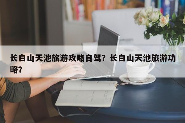 长白山天池旅游攻略自驾？长白山天池旅游功略？  第1张