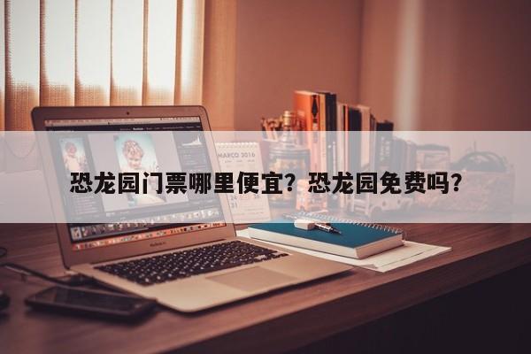 恐龙园门票哪里便宜？恐龙园免费吗？  第1张