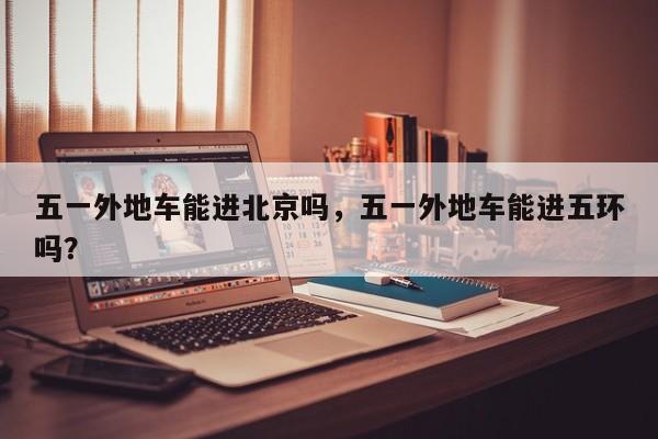 五一外地车能进北京吗，五一外地车能进五环吗？  第1张