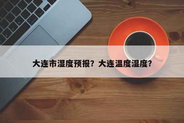 大连市湿度预报？大连温度湿度？  第1张
