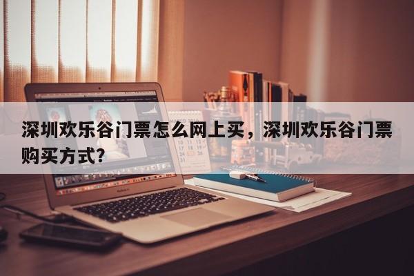 深圳欢乐谷门票怎么网上买，深圳欢乐谷门票购买方式？  第1张