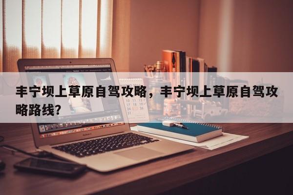 丰宁坝上草原自驾攻略，丰宁坝上草原自驾攻略路线？  第1张
