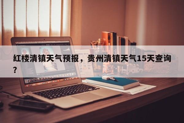 红楼清镇天气预报，贵州清镇天气15天查询？  第1张