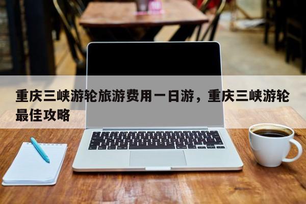 重庆三峡游轮旅游费用一日游，重庆三峡游轮最佳攻略  第1张