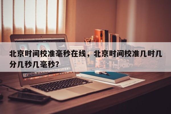 北京时间校准毫秒在线，北京时间校准几时几分几秒几毫秒？  第1张