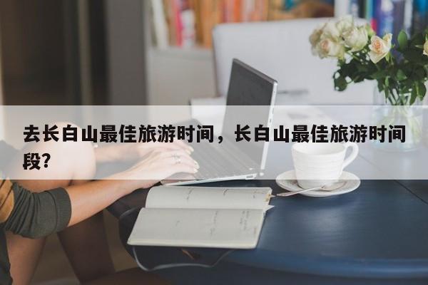 去长白山最佳旅游时间，长白山最佳旅游时间段？  第1张