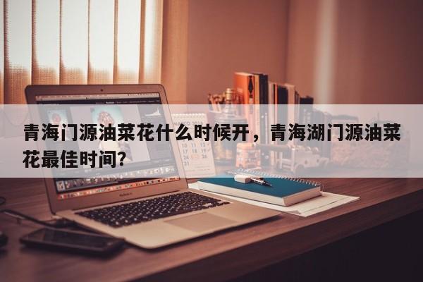 青海门源油菜花什么时候开，青海湖门源油菜花最佳时间？  第1张