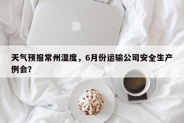 天气预报常州湿度，6月份运输公司安全生产例会？  第1张