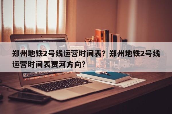 郑州地铁2号线运营时间表？郑州地铁2号线运营时间表贾河方向？  第1张