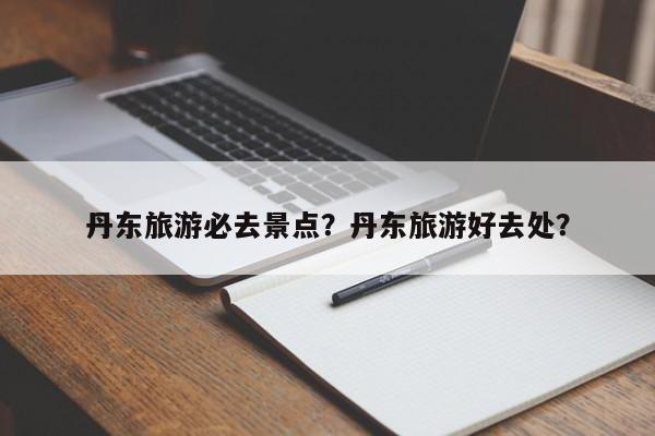 丹东旅游必去景点？丹东旅游好去处？  第1张