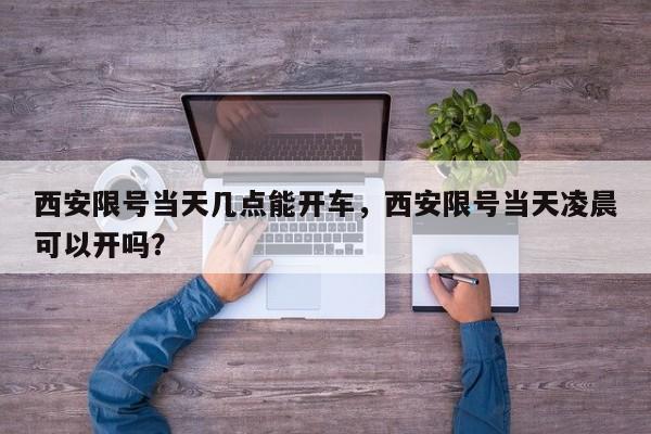 西安限号当天几点能开车，西安限号当天凌晨可以开吗？  第1张