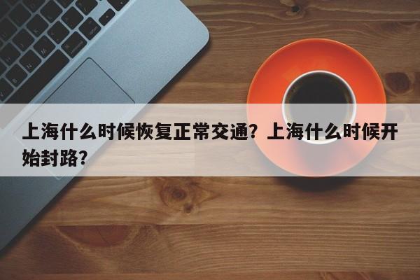 上海什么时候恢复正常交通？上海什么时候开始封路？  第1张