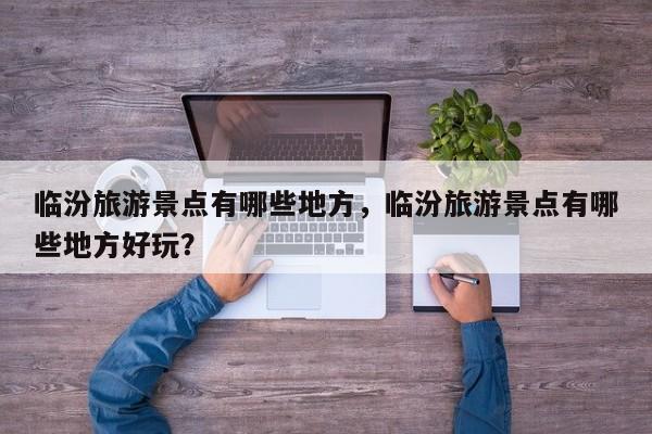 临汾旅游景点有哪些地方，临汾旅游景点有哪些地方好玩？  第1张