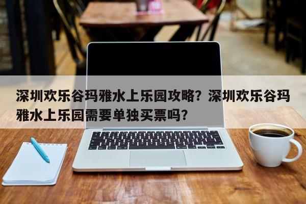 深圳欢乐谷玛雅水上乐园攻略？深圳欢乐谷玛雅水上乐园需要单独买票吗？  第1张