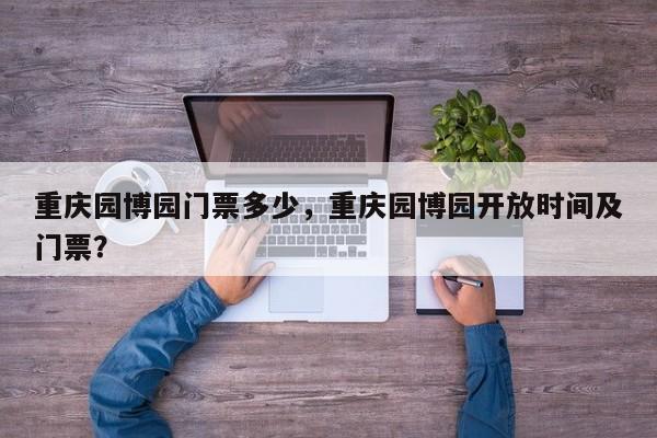 重庆园博园门票多少，重庆园博园开放时间及门票？  第1张