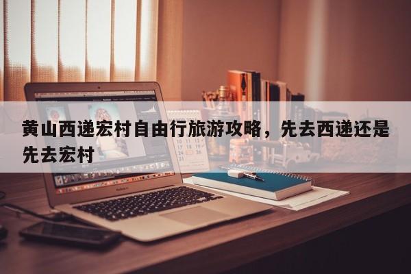 黄山西递宏村自由行旅游攻略，先去西递还是先去宏村  第1张