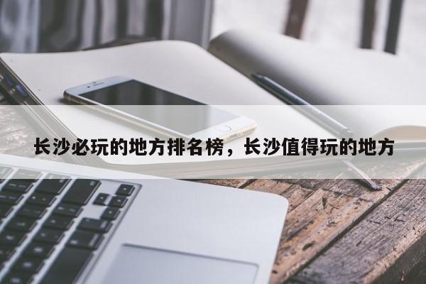 长沙必玩的地方排名榜，长沙值得玩的地方  第1张