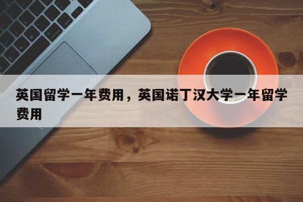 英国留学一年费用，英国诺丁汉大学一年留学费用  第1张