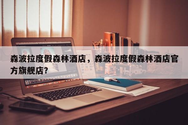 森波拉度假森林酒店，森波拉度假森林酒店官方旗舰店？  第1张