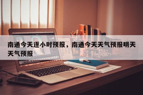 南通今天逐小时预报，南通今天天气预报明天天气预报  第1张