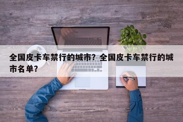 全国皮卡车禁行的城市？全国皮卡车禁行的城市名单？  第1张