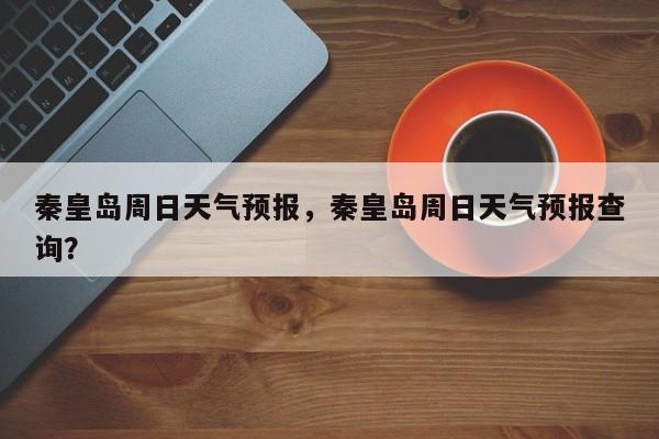 秦皇岛周日天气预报，秦皇岛周日天气预报查询？  第1张