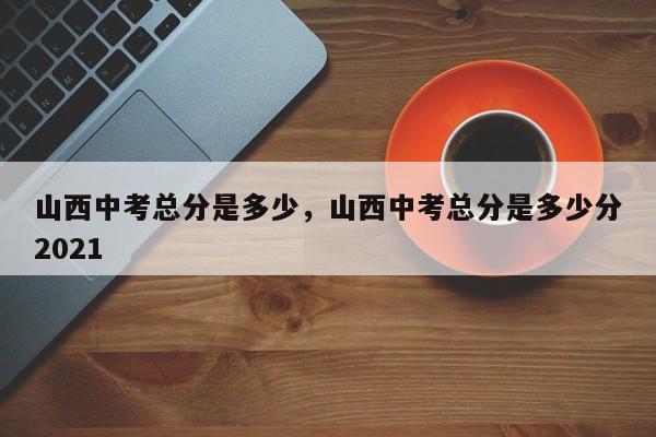 山西中考总分是多少，山西中考总分是多少分2021  第1张