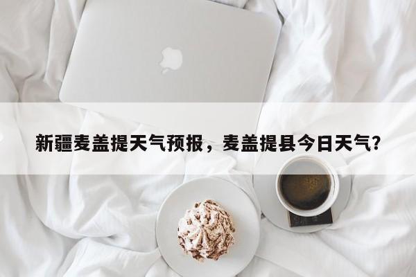 新疆麦盖提天气预报，麦盖提县今日天气？  第1张