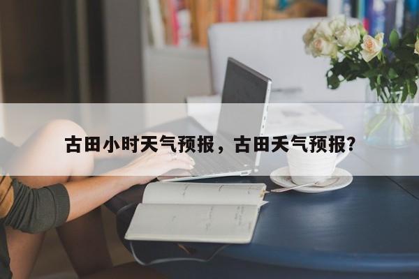 古田小时天气预报，古田夭气预报？  第1张