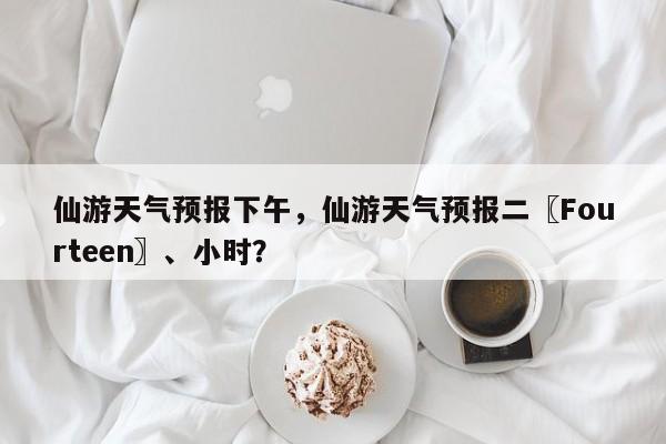 仙游天气预报下午，仙游天气预报二〖Fourteen〗、小时？  第1张