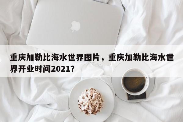 重庆加勒比海水世界图片，重庆加勒比海水世界开业时间2021？  第1张