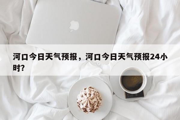 河口今日天气预报，河口今日天气预报24小时？  第1张