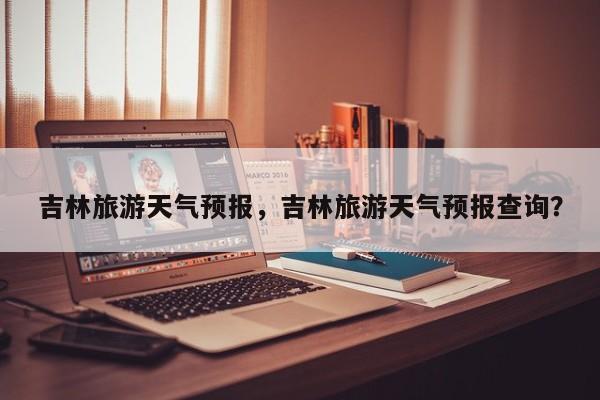 吉林旅游天气预报，吉林旅游天气预报查询？  第1张