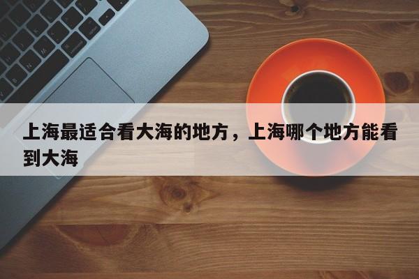 上海最适合看大海的地方，上海哪个地方能看到大海  第1张