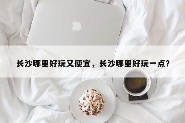 长沙哪里好玩又便宜，长沙哪里好玩一点？  第1张