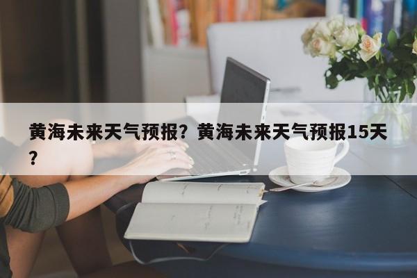 黄海未来天气预报？黄海未来天气预报15天？  第1张