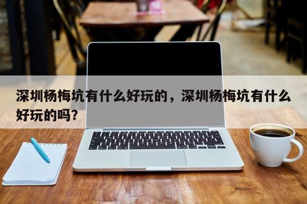 深圳杨梅坑有什么好玩的，深圳杨梅坑有什么好玩的吗？  第1张