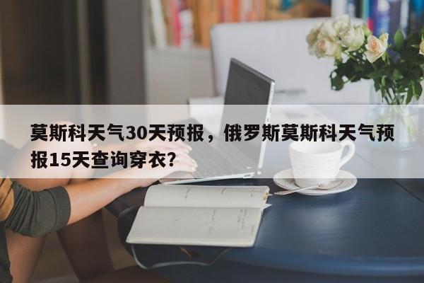 莫斯科天气30天预报，俄罗斯莫斯科天气预报15天查询穿衣？  第1张