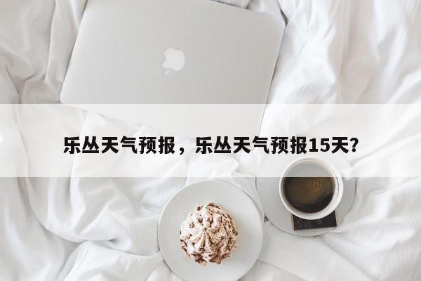 乐丛天气预报，乐丛天气预报15天？  第1张